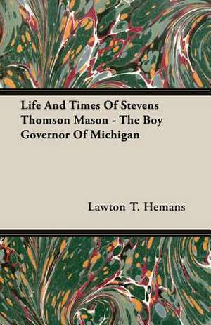 Life and Times of Stevens Thomson Mason - The Boy Governor of Michigan: 1892-1910 de Lawton T. Hemans