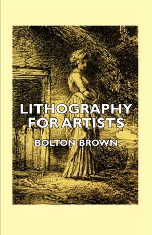 Lithography for Artists - A Complete Account of How to Grind, Draw Upon, Etch, and Print from the Stone de Bolton Brown