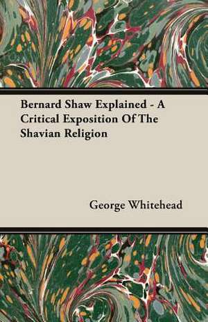 Bernard Shaw Explained - A Critical Exposition of the Shavian Religion: Their History and Romance de George Whitehead