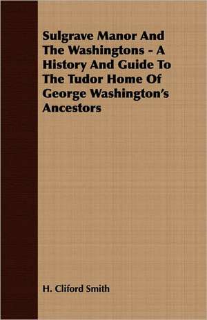 Sulgrave Manor and the Washingtons - A History and Guide to the Tudor Home of George Washington's Ancestors de H. Cliford Smith