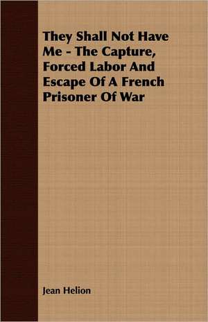 They Shall Not Have Me - The Capture, Forced Labor and Escape of a French Prisoner of War: The Life of Louis Agassiz de Jean Helion