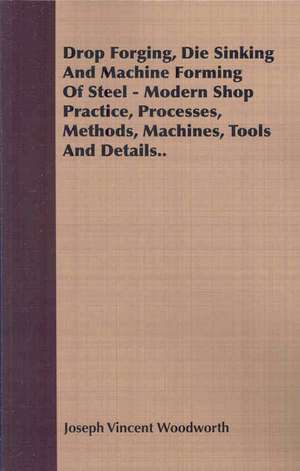 Drop Forging, Die Sinking and Machine Forming of Steel - Modern Shop Practice, Processes, Methods, Machines, Tools and Details de Joseph Vincent Woodworth