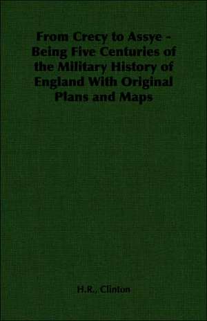 From Crecy to Assye - Being Five Centuries of the Military History of England with Original Plans and Maps: Embracing Information on the Tools, Materials Appliances and P de H. R. Clinton