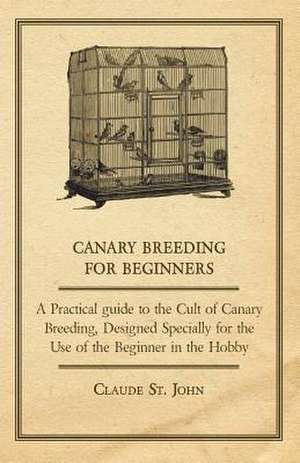 Canary Breeding for Beginners - A Practical Guide to the Cult of Canary Breeding, Designed Specially for the Use of the Beginner in the Hobby. de Claude St John