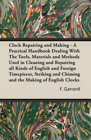 Clock Repairing and Making - A Practical Handbook Dealing with the Tools, Materials and Methods Used in Cleaning and Repairing All Kinds of English an de F. J. Garrard