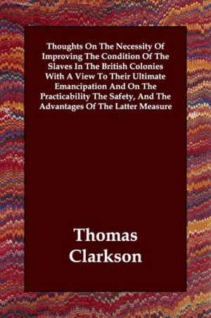 Thoughts on the Necessity of Improving the Condition of the Slaves in the British Colonies with a View to Their Ultimate Emancipation and on the Pract de Thomas Clarkson