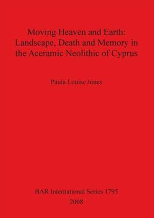 Moving Heaven and Earth: Landscape, Death and Memory in the Aceramic Neolithic of Cyprus de Paula Louise Jones