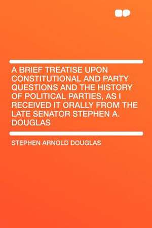 A Brief Treatise Upon Constitutional and Party Questions and the History of Political Parties, as I Received It Orally From the Late Senator Stephen A. Douglas de Stephen Arnold Douglas