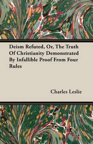 Deism Refuted, Or, the Truth of Christianity Demonstrated by Infallible Proof from Four Rules: A Physiologico-Theological Study de Charles Leslie