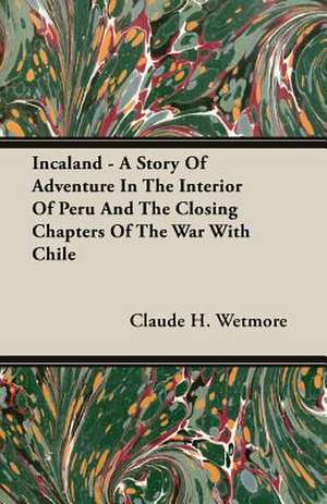 Incaland - A Story of Adventure in the Interior of Peru and the Closing Chapters of the War with Chile: The Problem of National Unity de Claude H. Wetmore