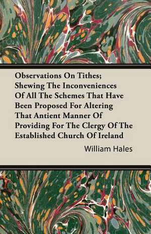 Observations on Tithes; Shewing the Inconveniences of All the Schemes That Have Been Proposed for Altering That Antient Manner of Providing for the Cl: The Constitution a Charter of Freedom, and Not a Covenant with Hel de William Hales