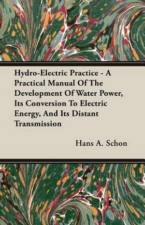 Hydro-Electric Practice - A Practical Manual of the Development of Water Power, Its Conversion to Electric Energy, and Its Distant Transmission: Since the Year 1824 de Hans A. Schon