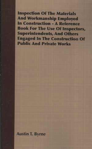 Inspection of the Materials and Workmanship Employed in Construction - A Reference Book for the Use of Inspectors, Superintendents, and Others Engaged de Austin T. Byrne