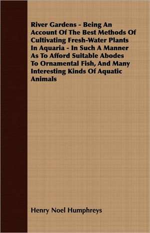 River Gardens - Being an Account of the Best Methods of Cultivating Fresh-Water Plants in Aquaria - In Such a Manner as to Afford Suitable Abodes to O de Henry Noel Humphreys