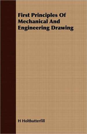 First Principles of Mechanical and Engineering Drawing: Discussing the Fundamental Principles and Reviewing the de H Holtbutterfill