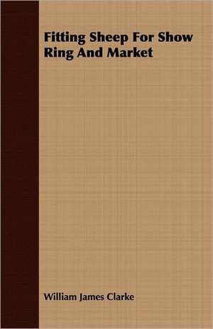 Fitting Sheep for Show Ring and Market: A Popular and Systematic Guide to the Study of the Wealth Within Our Waters de William James Clarke