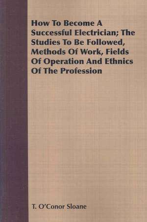 How to Become a Successful Electrician; The Studies to Be Followed, Methods of Work, Fields of Operation and Ethnics of the Profession: For Raising Heavy Bodies, for the Erection of Buildings, and for Hoisting Goods de T. O'Conor Sloane