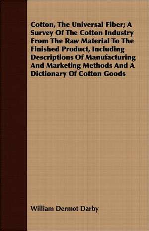 Cotton, the Universal Fiber; A Survey of the Cotton Industry from the Raw Material to the Finished Product, Including Descriptions of Manufacturing an: Their Phenomena in All Ages; Their Mutual Relations; And the Theory of Their Origin de William Dermot Darby