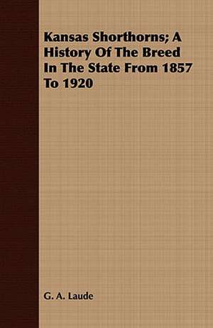 Kansas Shorthorns; A History of the Breed in the State from 1857 to 1920: A Record of Personal Experiences and Convictions de G. A. Laude