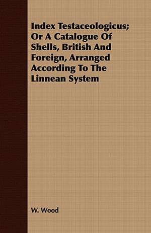 Index Testaceologicus; Or a Catalogue of Shells, British and Foreign, Arranged According to the Linnean System: Collected from Personal Narrations and Other Sources de W Wood