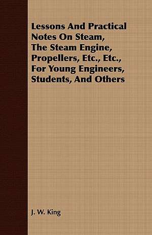 Lessons and Practical Notes on Steam, the Steam Engine, Propellers, Etc., Etc., for Young Engineers, Students, and Others: With Symposia on the Value of Humanistic Studies de J. W. King