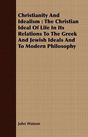 Christianity and Idealism: The Christian Ideal of Life in Its Relations to the Greek and Jewish Ideals and to Modern Philosophy de John Watson