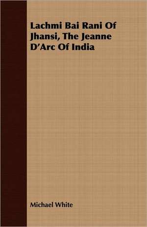 Lachmi Bai Rani of Jhansi, the Jeanne D'Arc of India: The Story of His Life, 1794-1884 de Michael White