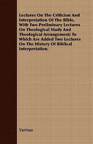 Lectures on the Criticism and Interpretation of the Bible, with Two Preliminary Lectures on Theological Study and Theological Arrangement; To Which AR de various