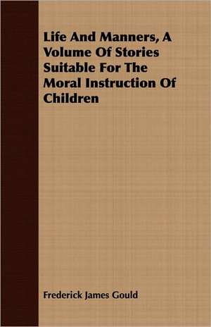 Life and Manners, a Volume of Stories Suitable for the Moral Instruction of Children de Frederick James Gould