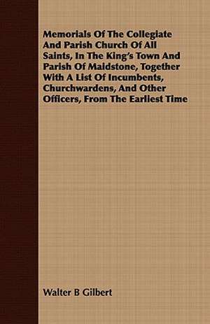 Memorials of the Collegiate and Parish Church of All Saints, in the King's Town and Parish of Maidstone, Together with a List of Incumbents, Churchwar: Being Sidelights on the Reign of Terror de Walter B Gilbert