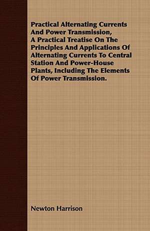 Practical Alternating Currents and Power Transmission, a Practical Treatise on the Principles and Applications of Alternating Currents to Central Stat: In Five Parts, Embracing the Th de Newton Harrison