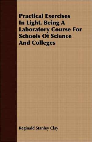 Practical Exercises in Light. Being a Laboratory Course for Schools of Science and Colleges: A Synoptical Study of the Science of the Hand de Reginald Stanley Clay