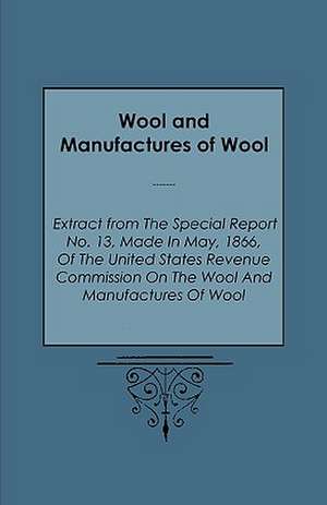 Wool and Manufactures of Wool - Extract from the Special Report No. 13, Made in May, 1866, of the United States Revenue Commission on the Wool and Man de Warren