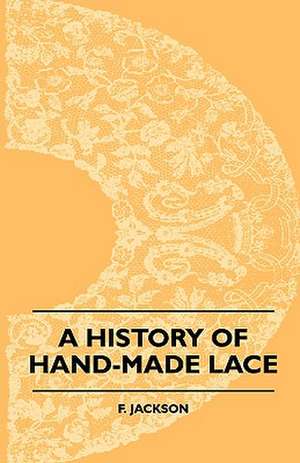 A History Of Hand-Made Lace - Dealing With The Origin Of Lace, The Growth Of The Great Lace Centres, The Mode Manufacture, The Methods Of Distinguishing And The Care Of Various Kinds Of Lace de F. Jackson