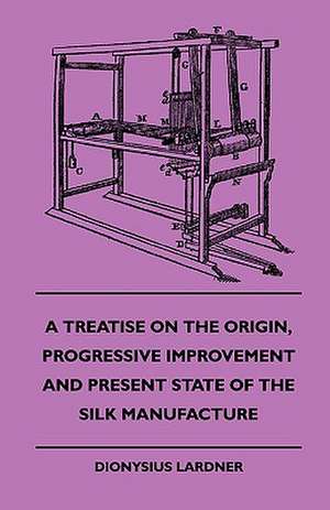 A Treatise On The Origin, Progressive Improvement And Present State Of The Silk Manufacture de Dionysius. Lardner