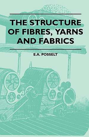 The Structure Of Fibres, Yarns And Fabrics - Being A Practical Treatise For The Use Of All Persons Employed In The Manufacture Of Textile Fabrics de E. A. Posselt