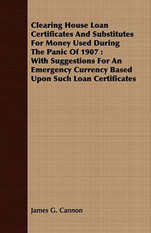 Clearing House Loan Certificates and Substitutes for Money Used During the Panic of 1907: With Suggestions for an Emergency Currency Based Upon Such L de James G. Cannon