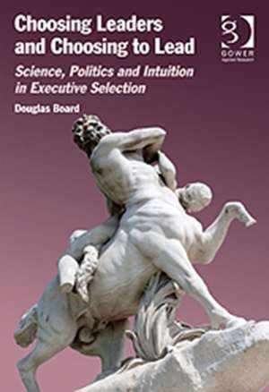 Choosing Leaders and Choosing to Lead: Science, Politics and Intuition in Executive Selection de Douglas Board