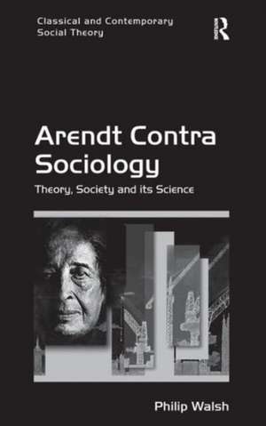 Arendt Contra Sociology: Theory, Society and its Science de Philip Walsh