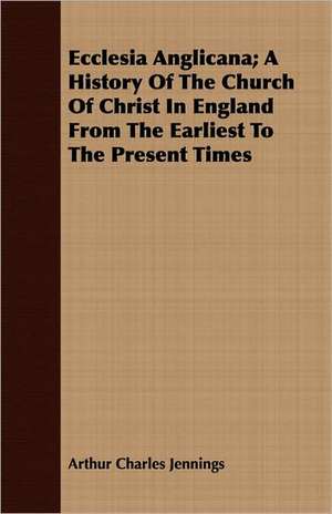 Ecclesia Anglicana; A History of the Church of Christ in England from the Earliest to the Present Times: And a Full Narrative de Arthur Charles Jennings