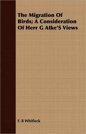 The Migration of Birds; A Consideration of Herr G Atke's Views: Containing the Historical Addresses, Poems, and .. de F. B Whitlock