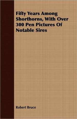 Fifty Years Among Shorthorns, with Over 300 Pen Pictures of Notable Sires: Some Account of the Ellis, Pemberton, Willard, Prescott, Titcomb, Sewall, and Longfellow, and Allied Families de Robert Bruce