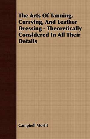 The Arts of Tanning, Currying, and Leather Dressing - Theoretically Considered in All Their Details: Embracing the Elementary Principles of Mechanics, Hydrostatics, Hydraulics, Pneumatics, de Campbell Morfit