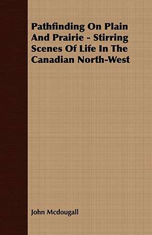 Pathfinding on Plain and Prairie - Stirring Scenes of Life in the Canadian North-West: Embracing the Elementary Principles of Mechanics, Hydrostatics, Hydraulics, Pneumatics, de John Mcdougall