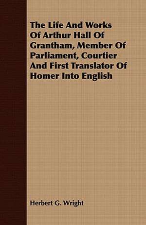 The Life and Works of Arthur Hall of Grantham, Member of Parliament, Courtier and First Translator of Homer Into English: Embracing the Elementary Principles of Mechanics, Hydrostatics, Hydraulics, Pneumatics, de Herbert G. Wright