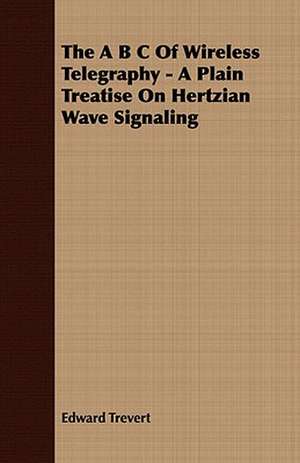 The A B C of Wireless Telegraphy - A Plain Treatise on Hertzian Wave Signaling: Embracing the Elementary Principles of Mechanics, Hydrostatics, Hydraulics, Pneumatics, de Edward Trevert