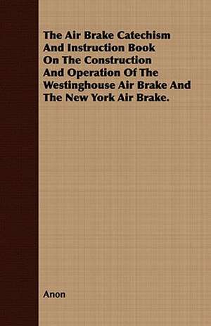 The Air Brake Catechism and Instruction Book on the Construction and Operation of the Westinghouse Air Brake and the New York Air Brake.: Embracing the Elementary Principles of Mechanics, Hydrostatics, Hydraulics, Pneumatics, de Anon