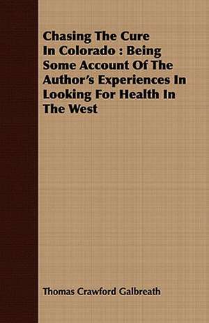 Chasing the Cure in Colorado: Being Some Account of the Author's Experiences in Looking for Health in the West de Thomas Crawford Galbreath