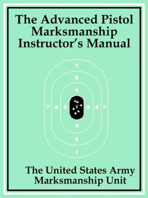 The Advanced Pistol Marksmanship Instructor's Manual de The United States Army Marksmanship Unit