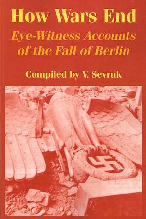 How Wars End: Eye-witness Accounts of the Fall of Berlin de V. Sevruk